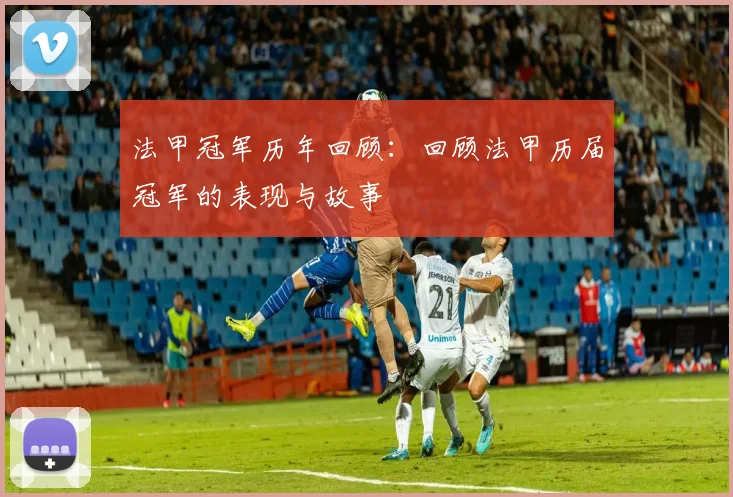 法甲冠军历年回顾:回顾法甲历届冠军的表现与故事