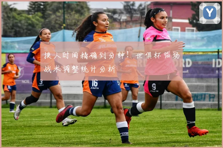 换人时间精确到分钟！世俱杯临场战术调整统计分析