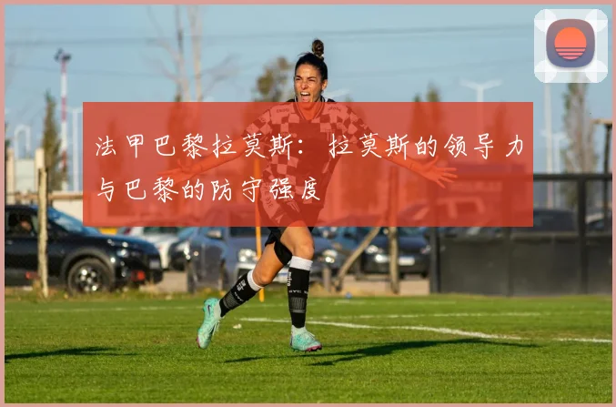 法甲巴黎拉莫斯:拉莫斯的领导力与巴黎的防守强度